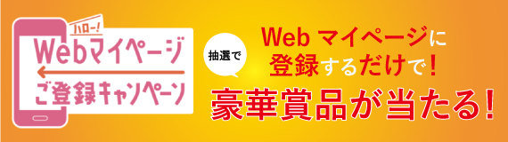 Webマイページご登録キャンペーン Webマイページの登録をするだけで豪華賞品が当たる！ 抽選2,400名様